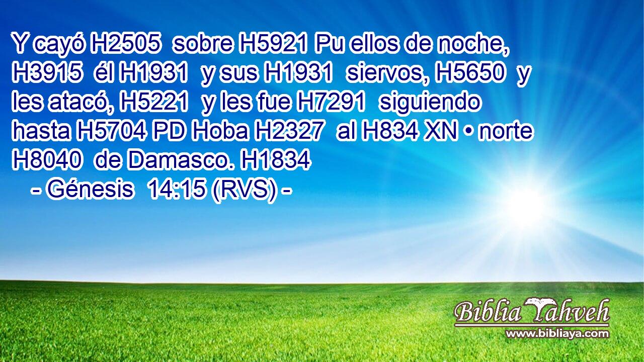 Y cayó H2505  sobre H5921 Pu ellos de noche, H3915  él H1931  y sus H1931  siervos, H5650  y les atacó, H5221  y les fue H7291  siguiendo hasta H5704 PD Hoba H2327  al H834 XN • norte H8040  de Damasco. H1834  
