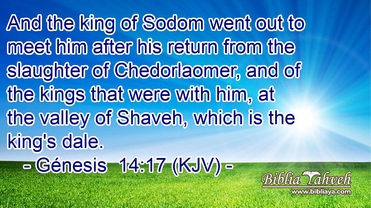And the king of Sodom went out to meet him after his return from the slaughter of Chedorlaomer, and of the kings that were with him, at the valley of Shaveh, which is the king's dale.