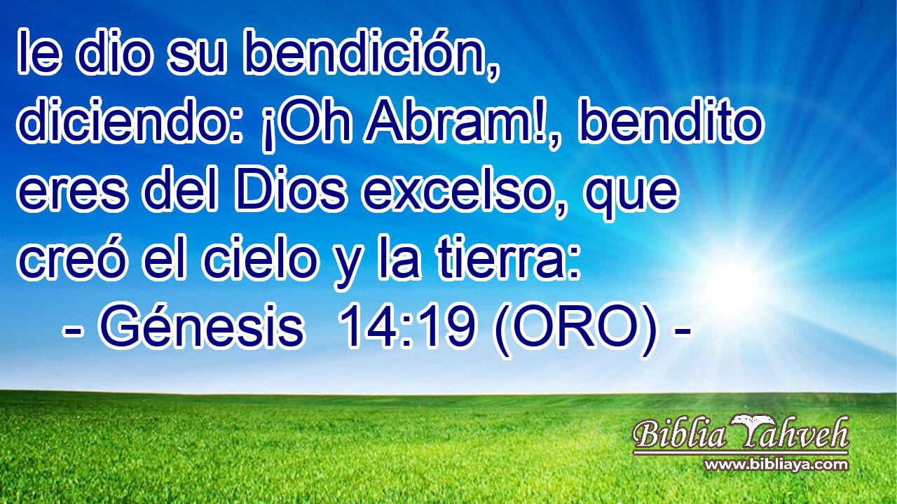 le dio su bendición, diciendo: ¡Oh Abram!, bendito eres del Dios excelso, que creó el cielo y la tierra: 