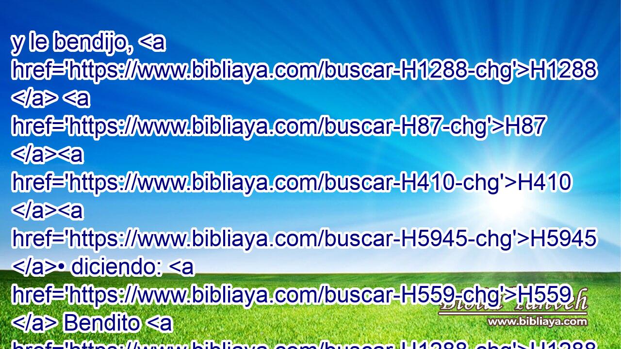 y le bendijo, H1288  H87 H410 H5945 • diciendo: H559  Bendito H1288  sea Abram H85  del Dios Altísimo, creador H7069 VqAnSM-C de los cielos H8064  y de la tierra; H776  