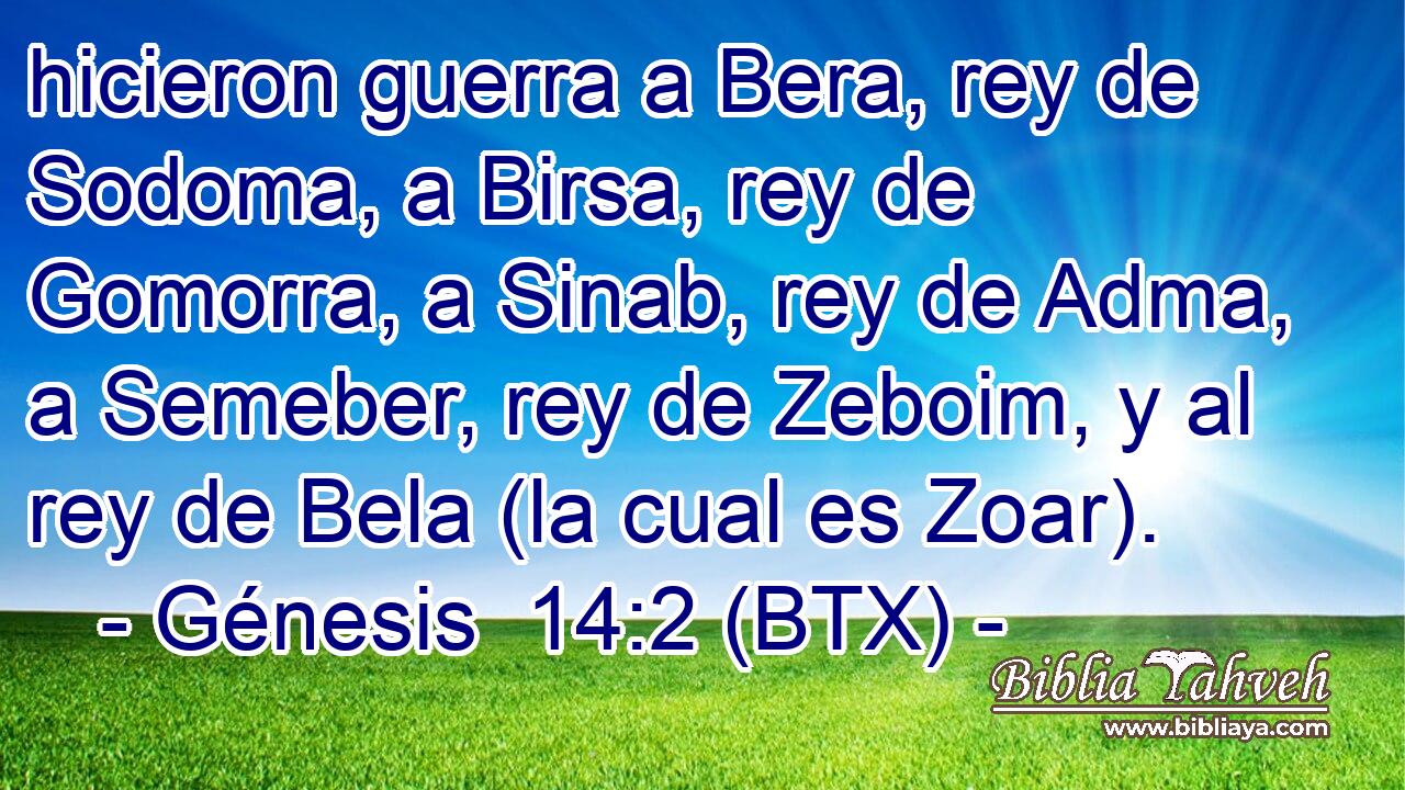 hicieron guerra a Bera, rey de Sodoma, a Birsa, rey de Gomorra, a Sinab, rey de Adma, a Semeber, rey de Zeboim, y al rey de Bela (la cual es Zoar).
