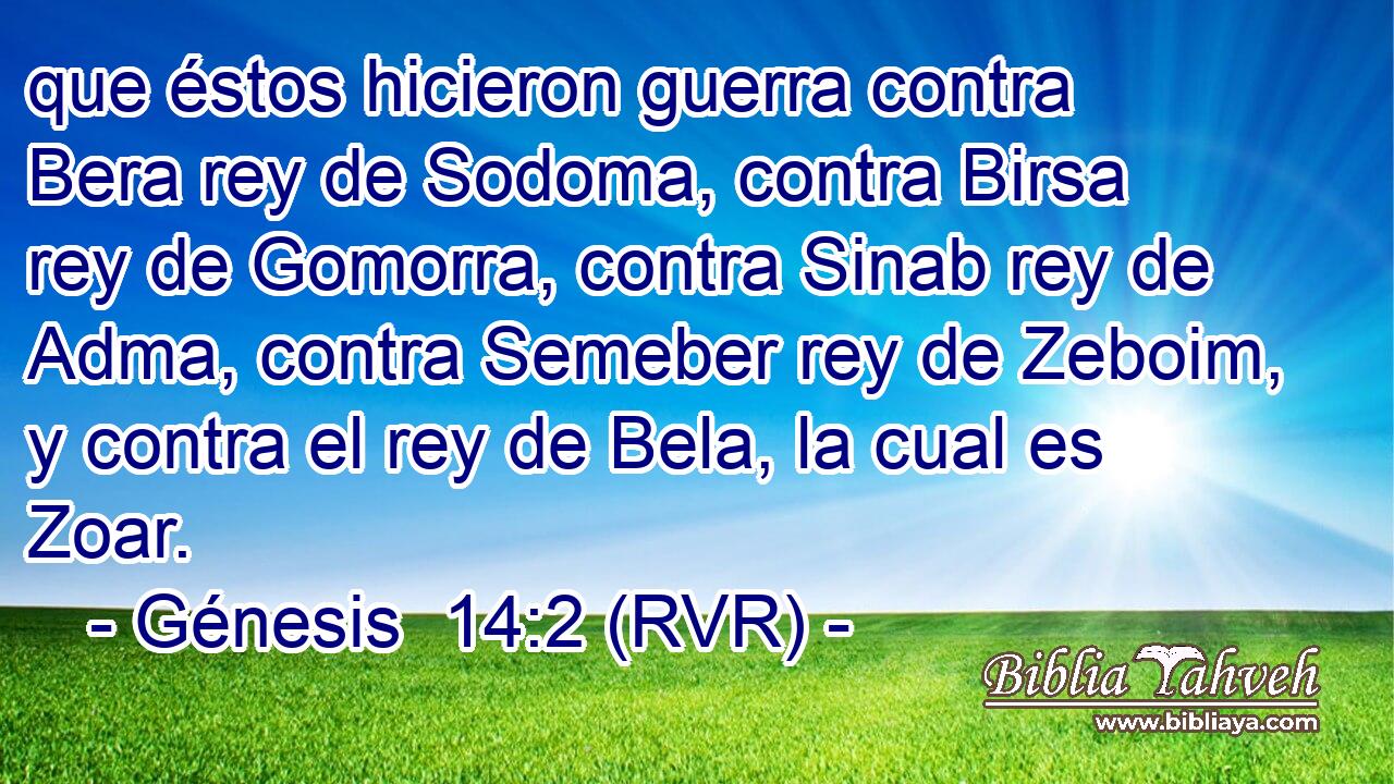 que éstos hicieron guerra contra Bera rey de Sodoma, contra Birsa rey de Gomorra, contra Sinab rey de Adma, contra Semeber rey de Zeboim, y contra el rey de Bela, la cual es Zoar.