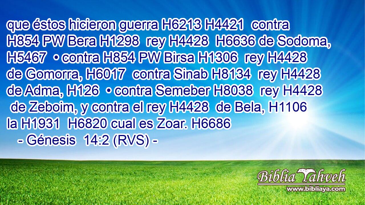 que éstos hicieron guerra H6213 H4421  contra H854 PW Bera H1298  rey H4428  H6636 de Sodoma, H5467  • contra H854 PW Birsa H1306  rey H4428  de Gomorra, H6017  contra Sinab H8134  rey H4428  de Adma, H126  • contra Semeber H8038  rey H4428  de Zeboim, y contra el rey H4428  de Bela, H1106  la H1931  H6820 cual es Zoar. H6686  