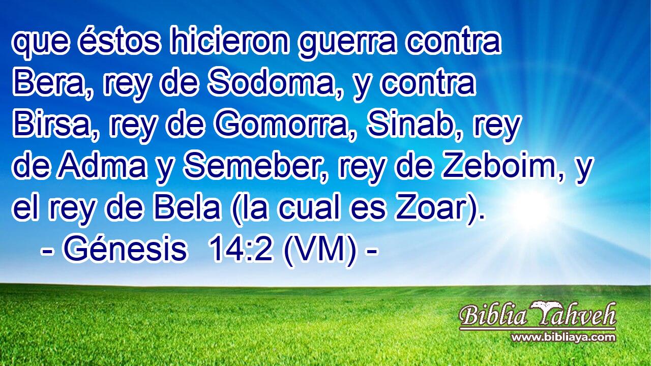  que éstos hicieron guerra contra Bera, rey de Sodoma, y contra Birsa, rey de Gomorra, Sinab, rey de Adma y Semeber, rey de Zeboim, y el rey de Bela (la cual es Zoar). 