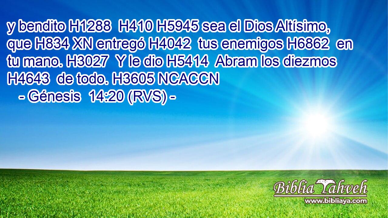 y bendito H1288  H410 H5945 sea el Dios Altísimo, que H834 XN entregó H4042  tus enemigos H6862  en tu mano. H3027  Y le dio H5414  Abram los diezmos H4643  de todo. H3605 NCACCN 