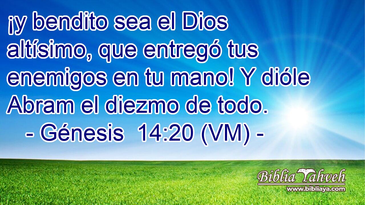  ¡y bendito sea el Dios altísimo, que entregó tus enemigos en tu mano! Y dióle Abram el diezmo de todo. 