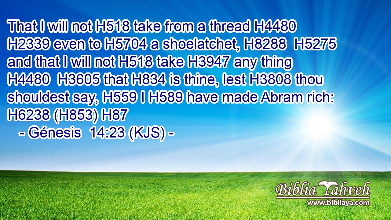 That I will not H518 take from a thread H4480  H2339 even to H5704 a shoelatchet, H8288  H5275 and that I will not H518 take H3947 any thing H4480  H3605 that H834 is thine, lest H3808 thou shouldest say, H559 I H589 have made Abram rich: H6238 (H853) H87