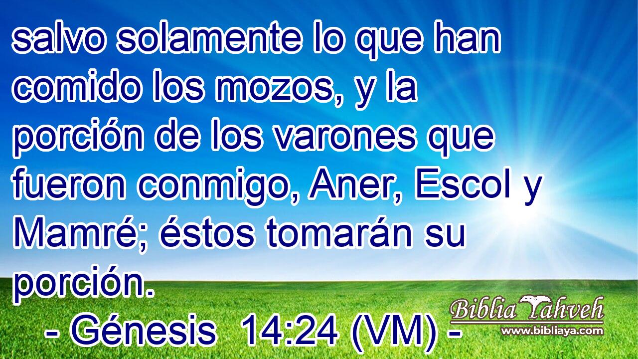  salvo solamente lo que han comido los mozos, y la porción de los varones que fueron conmigo, Aner, Escol y Mamré; éstos tomarán su porción. 