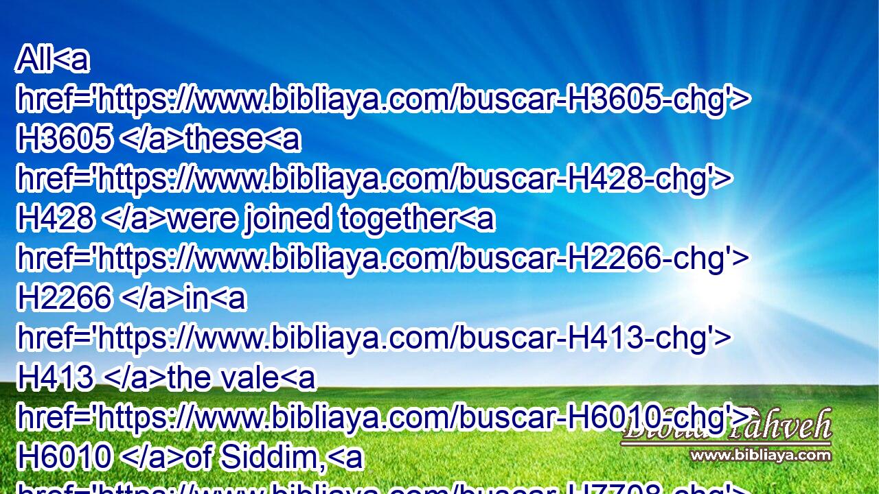 All H3605 these H428 were joined together H2266 in H413 the vale H6010 of Siddim, H7708 which H1931 is the salt H4417 sea.H3220