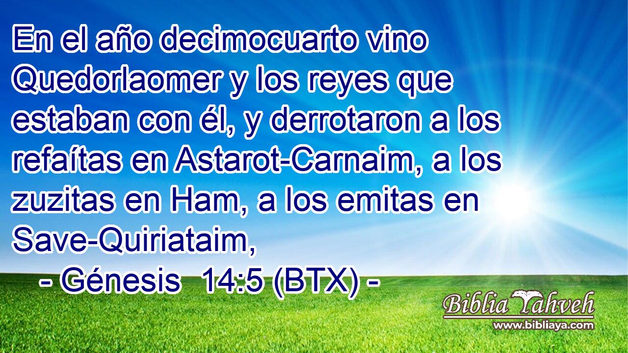 En el año decimocuarto vino Quedorlaomer y los reyes que estaban con él, y derrotaron a los refaítas en Astarot-Carnaim, a los zuzitas en Ham, a los emitas en Save-Quiriataim,