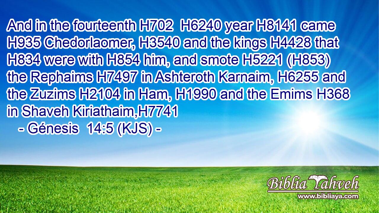 And in the fourteenth H702  H6240 year H8141 came H935 Chedorlaomer, H3540 and the kings H4428 that H834 were with H854 him, and smote H5221 (H853) the Rephaims H7497 in Ashteroth Karnaim, H6255 and the Zuzims H2104 in Ham, H1990 and the Emims H368 in Shaveh Kiriathaim,H7741