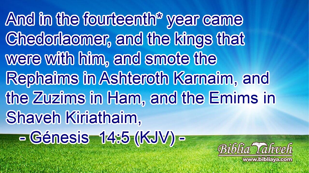 And in the fourteenth* year came Chedorlaomer, and the kings that were with him, and smote the Rephaims in Ashteroth Karnaim, and the Zuzims in Ham, and the Emims in Shaveh Kiriathaim,