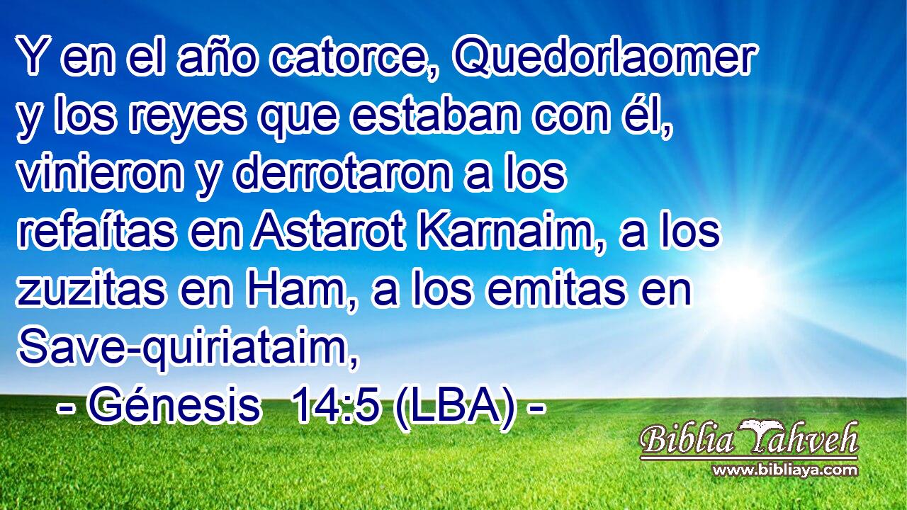Y en el año catorce, Quedorlaomer y los reyes que estaban con él, vinieron y derrotaron a los refaítas en Astarot Karnaim, a los zuzitas en Ham, a los emitas en Save-quiriataim,
