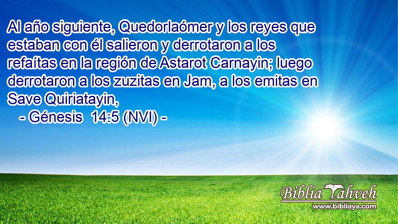  Al año siguiente, Quedorlaómer y los reyes que estaban con él salieron y derrotaron a los refaítas en la región de Astarot Carnayin; luego derrotaron a los zuzitas en Jam, a los emitas en Save Quiriatayin, 