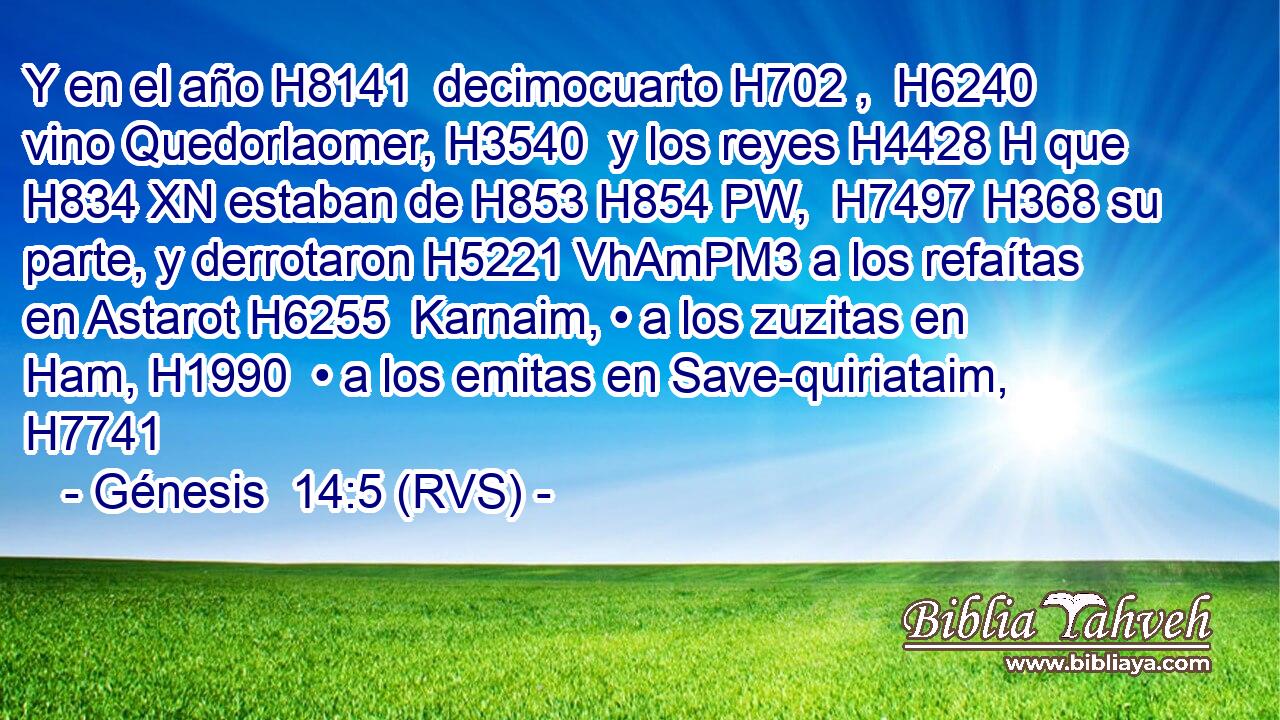 Y en el año H8141  decimocuarto H702 ,  H6240 vino Quedorlaomer, H3540  y los reyes H4428 H que H834 XN estaban de H853 H854 PW,  H7497 H368 su parte, y derrotaron H5221 VhAmPM3 a los refaítas en Astarot H6255  Karnaim, • a los zuzitas en Ham, H1990  • a los emitas en Save-quiriataim, H7741  