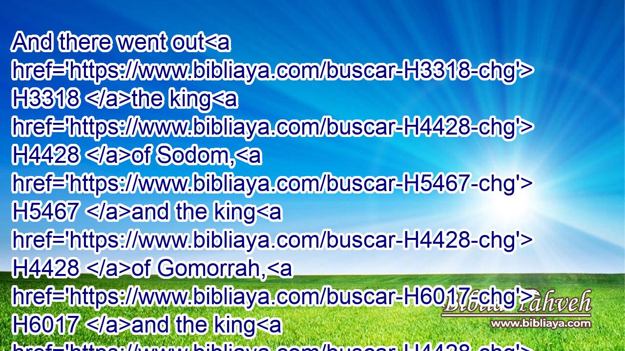 And there went out H3318 the king H4428 of Sodom, H5467 and the king H4428 of Gomorrah, H6017 and the king H4428 of Admah, H126 and the king H4428 of Zeboiim, H6636 and the king H4428 of Bela H1106 (the same H1931 is Zoar;) H6820 and they joined H6186 battle H4421 with H854 them in the vale H6010 of Siddim;H7708