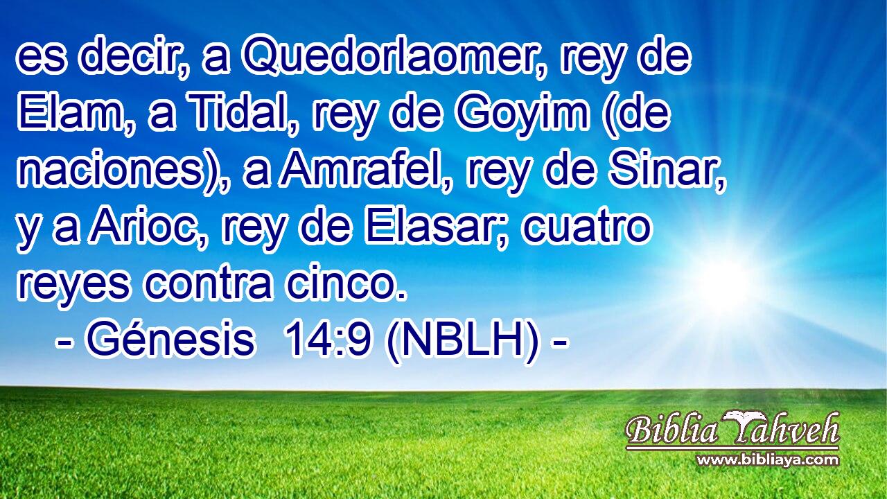  es decir, a Quedorlaomer, rey de Elam, a Tidal, rey de Goyim (de naciones), a Amrafel, rey de Sinar, y a Arioc, rey de Elasar; cuatro reyes contra cinco. 