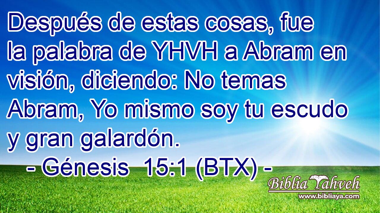 Después de estas cosas, fue la palabra de YHVH a Abram en visión, diciendo: No temas Abram, Yo mismo soy tu escudo y gran galardón.