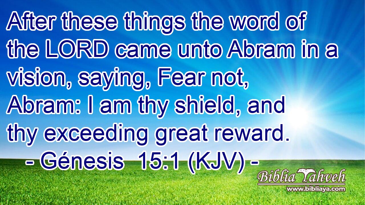 After these things the word of the LORD came unto Abram in a vision, saying, Fear not, Abram: I am thy shield, and thy exceeding great reward.