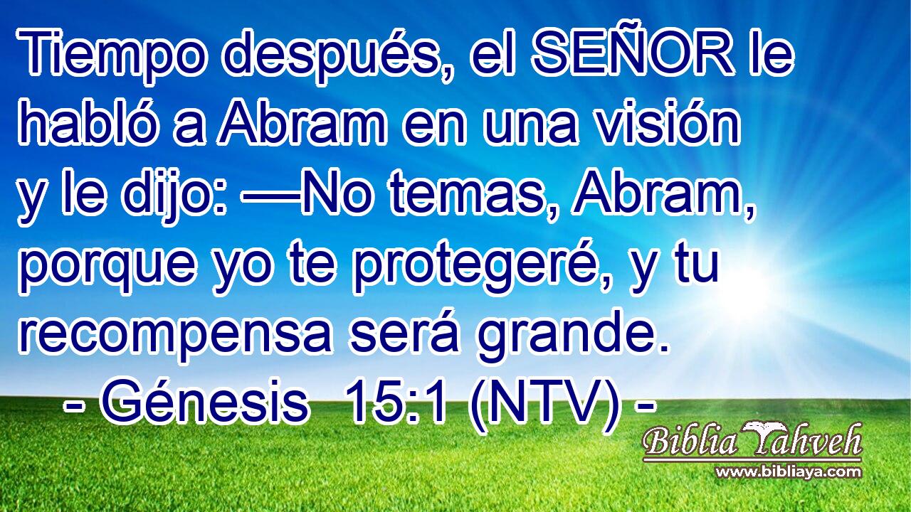 Tiempo después, el SEÑOR le habló a Abram en una visión y le dijo: —No temas, Abram, porque yo te protegeré, y tu recompensa será grande.