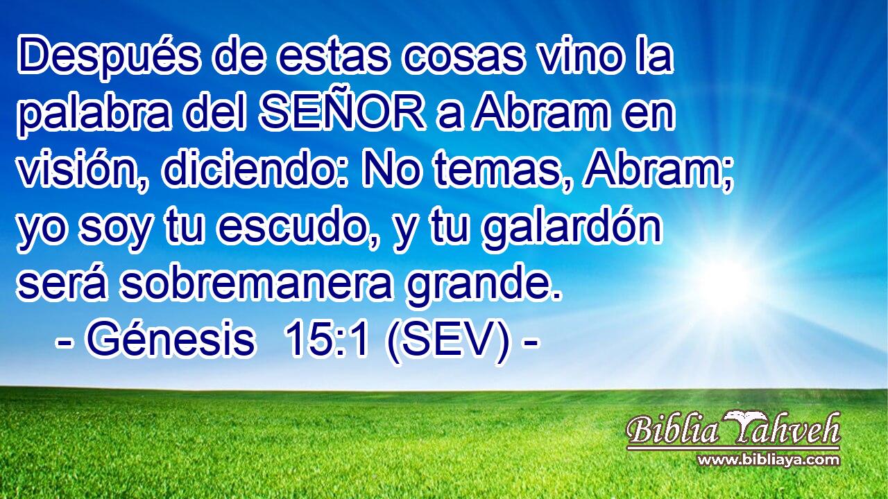 Después de estas cosas vino la palabra del SEÑOR a Abram en visión, diciendo: No temas, Abram; yo soy tu escudo, y tu galardón será sobremanera grande.