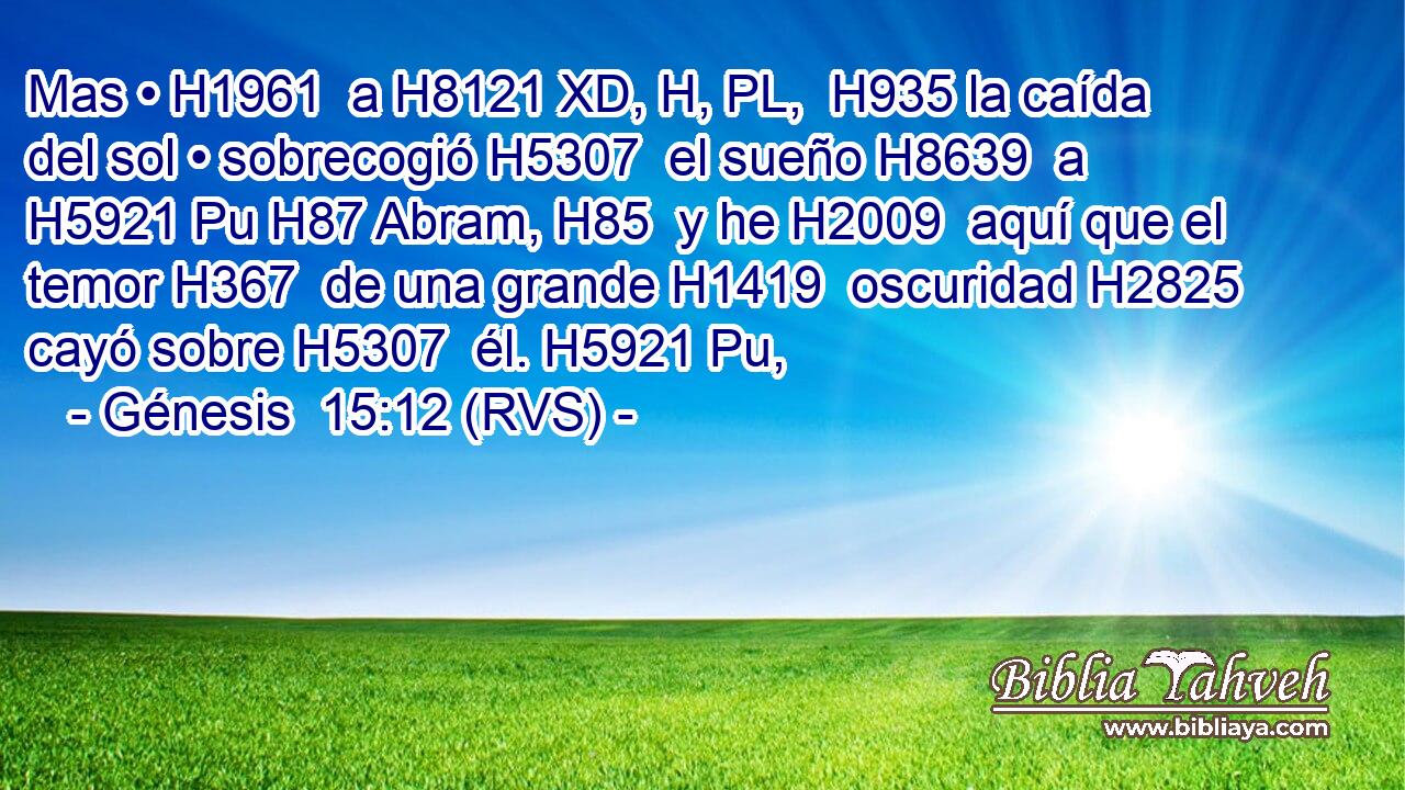 Mas • H1961  a H8121 XD, H, PL,  H935 la caída del sol • sobrecogió H5307  el sueño H8639  a H5921 Pu H87 Abram, H85  y he H2009  aquí que el temor H367  de una grande H1419  oscuridad H2825  cayó sobre H5307  él. H5921 Pu,  