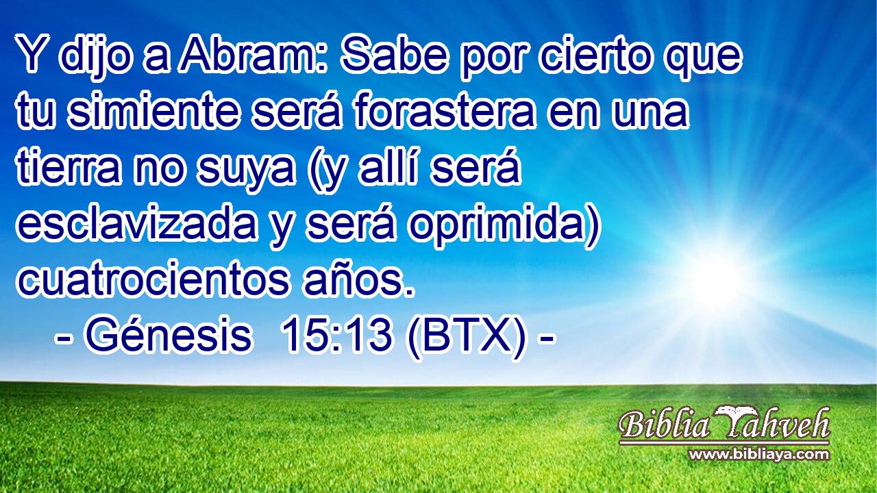 Y dijo a Abram: Sabe por cierto que tu simiente será forastera en una tierra no suya (y allí será esclavizada y será oprimida) cuatrocientos años.