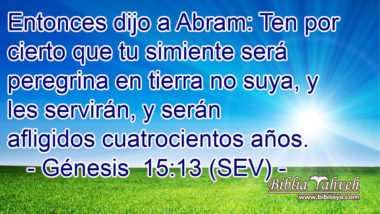 Entonces dijo a Abram: Ten por cierto que tu simiente será peregrina en tierra no suya, y les servirán, y serán afligidos cuatrocientos años.