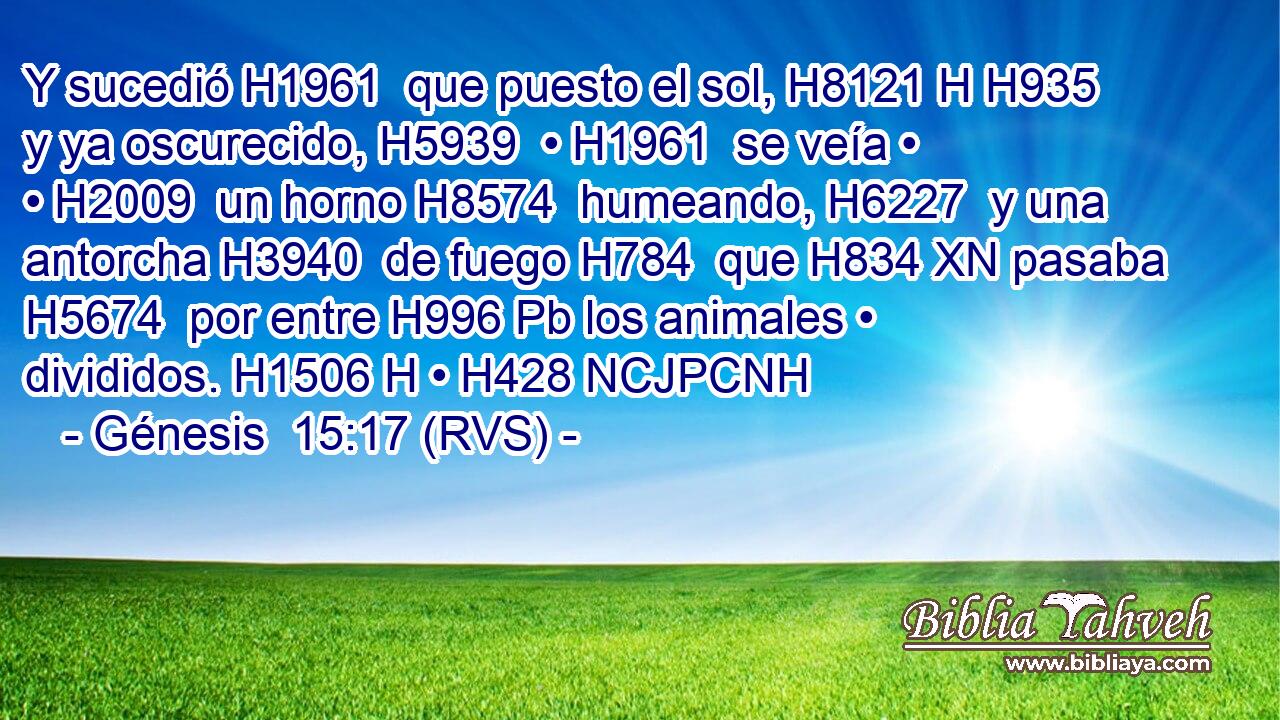 Y sucedió H1961  que puesto el sol, H8121 H H935 y ya oscurecido, H5939  • H1961  se veía • • H2009  un horno H8574  humeando, H6227  y una antorcha H3940  de fuego H784  que H834 XN pasaba H5674  por entre H996 Pb los animales • divididos. H1506 H • H428 NCJPCNH 