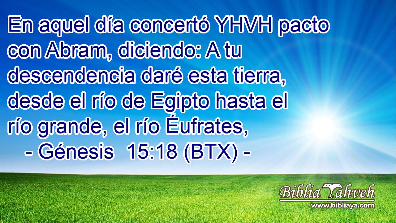 En aquel día concertó YHVH pacto con Abram, diciendo: A tu descendencia daré esta tierra, desde el río de Egipto hasta el río grande, el río Éufrates,