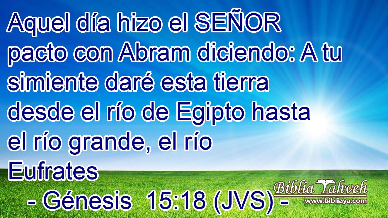 Aquel día hizo el SEÑOR pacto con Abram diciendo: A tu simiente daré esta tierra desde el río de Egipto hasta el río grande, el río Eufrates