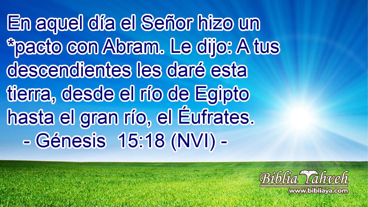  En aquel día el Señor hizo un *pacto con Abram. Le dijo: A tus descendientes les daré esta tierra, desde el río de Egipto hasta el gran río, el Éufrates. 