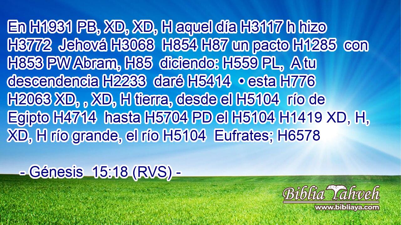 En H1931 PB, XD, XD, H aquel día H3117 h hizo H3772  Jehová H3068  H854 H87 un pacto H1285  con H853 PW Abram, H85  diciendo: H559 PL,  A tu descendencia H2233  daré H5414  • esta H776 H2063 XD, , XD, H tierra, desde el H5104  río de Egipto H4714  hasta H5704 PD el H5104 H1419 XD, H, XD, H río grande, el río H5104  Eufrates; H6578  