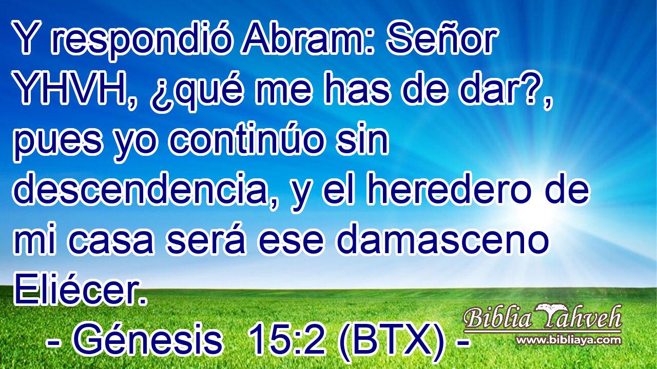 Y respondió Abram: Señor YHVH, ¿qué me has de dar?, pues yo continúo sin descendencia, y el heredero de mi casa será ese damasceno Eliécer.