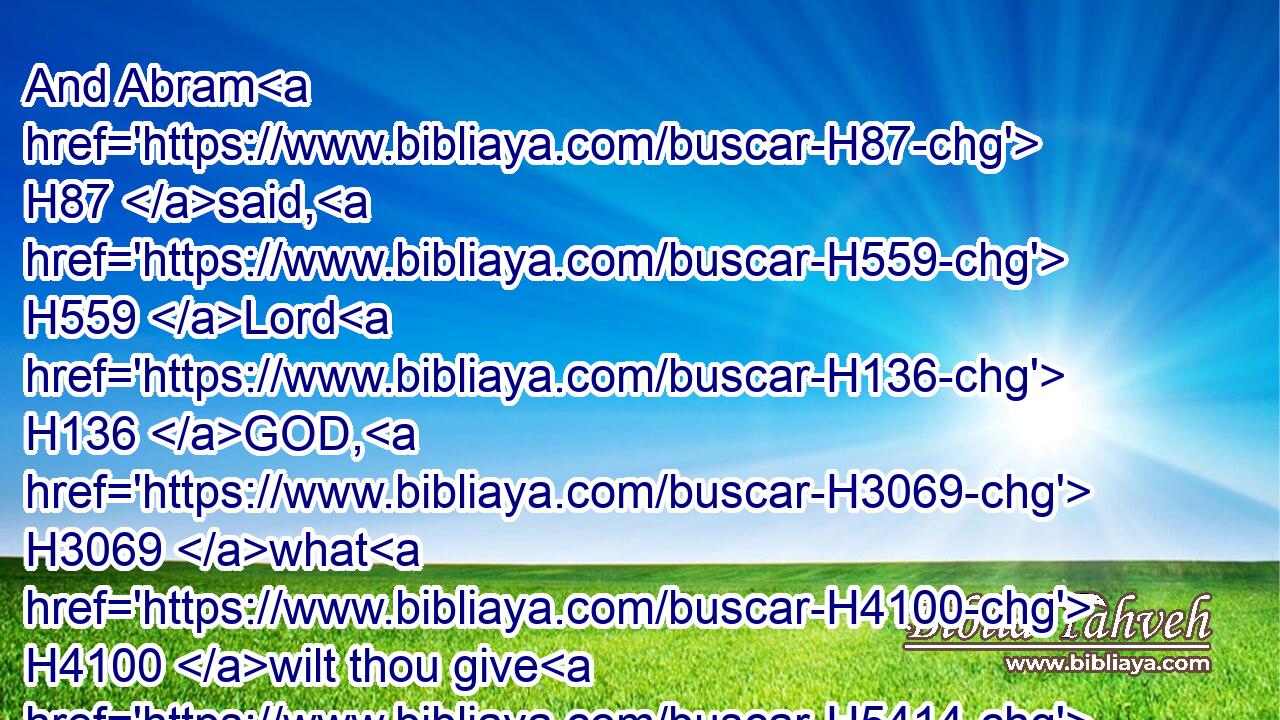 And Abram H87 said, H559 Lord H136 GOD, H3069 what H4100 wilt thou give H5414 me, seeing I H595 go H1980 childless, H6185 and the steward H1121  H4943 of my house H1004 is this H1931 Eliezer H461 of Damascus?H1834