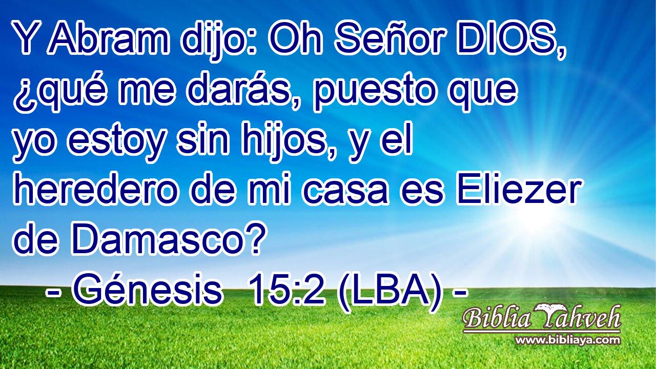 Y Abram dijo: Oh Señor DIOS, ¿qué me darás, puesto que yo estoy sin hijos, y el heredero de mi casa es Eliezer de Damasco?