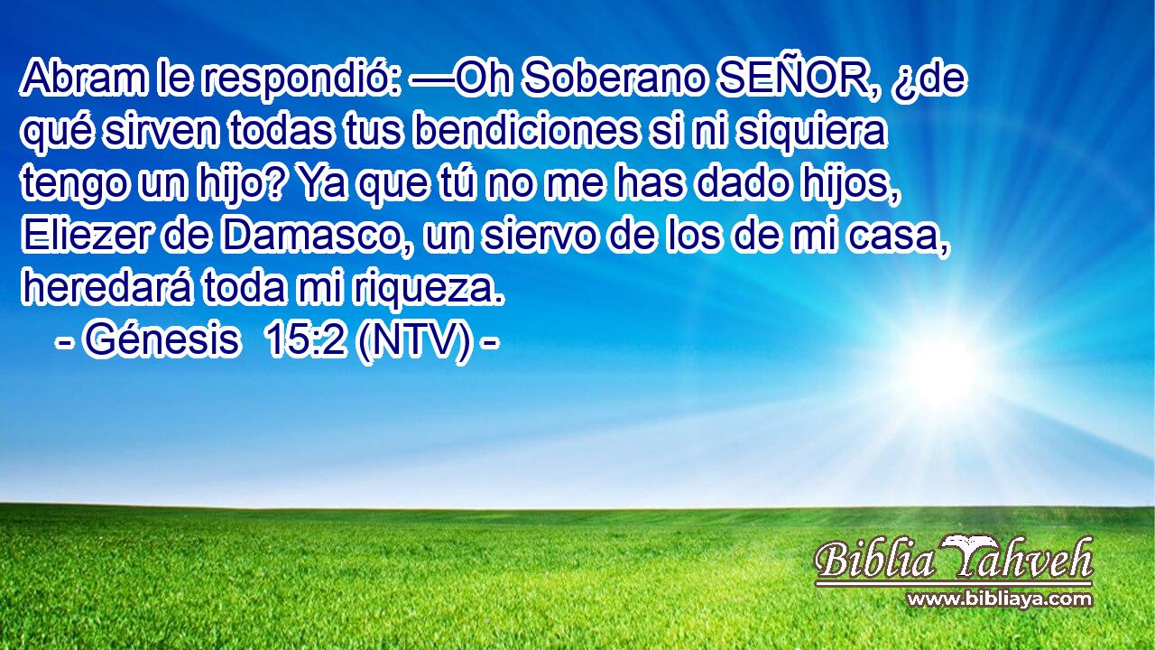 Abram le respondió: —Oh Soberano SEÑOR, ¿de qué sirven todas tus bendiciones si ni siquiera tengo un hijo? Ya que tú no me has dado hijos, Eliezer de Damasco, un siervo de los de mi casa, heredará toda mi riqueza.