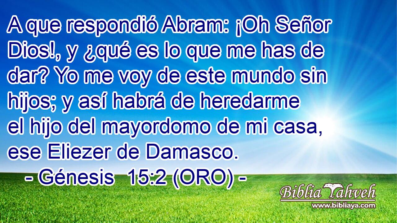  A que respondió Abram: ¡Oh Señor Dios!, y ¿qué es lo que me has de dar? Yo me voy de este mundo sin hijos; y así habrá de heredarme el hijo del mayordomo de mi casa, ese Eliezer de Damasco. 