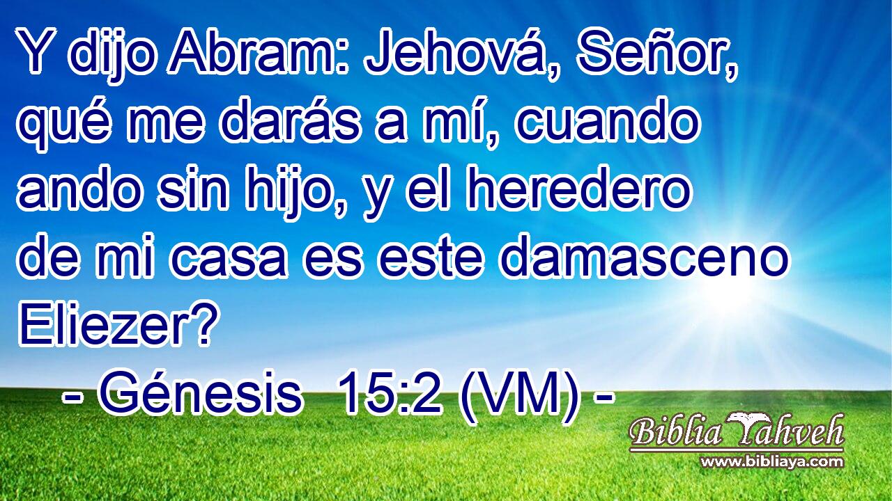  Y dijo Abram: Jehová, Señor, qué me darás a mí, cuando ando sin hijo, y el heredero de mi casa es este damasceno Eliezer? 