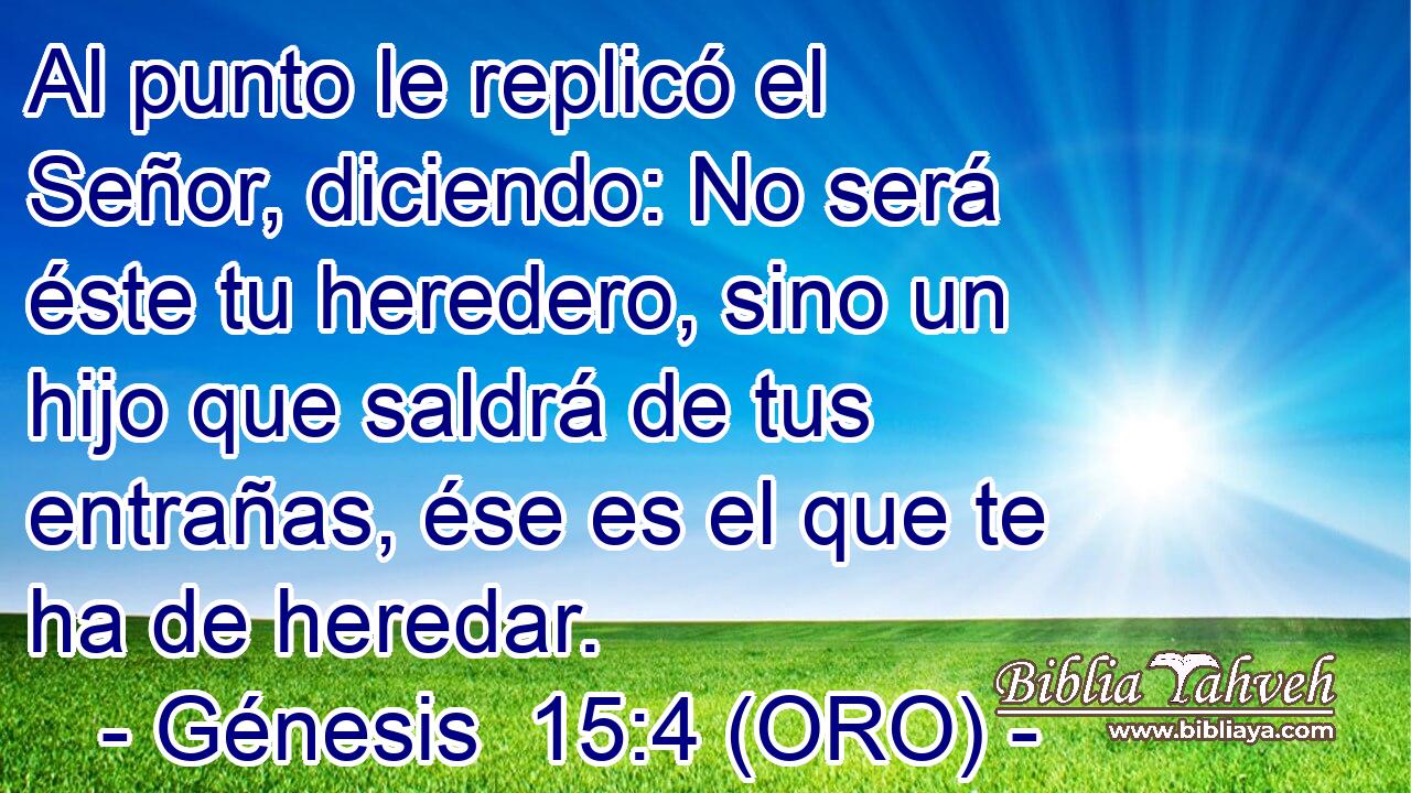  Al punto le replicó el Señor, diciendo: No será éste tu heredero, sino un hijo que saldrá de tus entrañas, ése es el que te ha de heredar. 