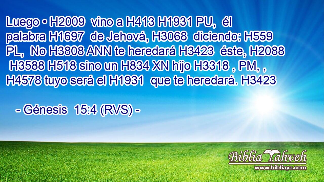 Luego • H2009  vino a H413 H1931 PU,  él palabra H1697  de Jehová, H3068  diciendo: H559 PL,  No H3808 ANN te heredará H3423  éste, H2088  H3588 H518 sino un H834 XN hijo H3318 , PM, ,  H4578 tuyo será el H1931  que te heredará. H3423  