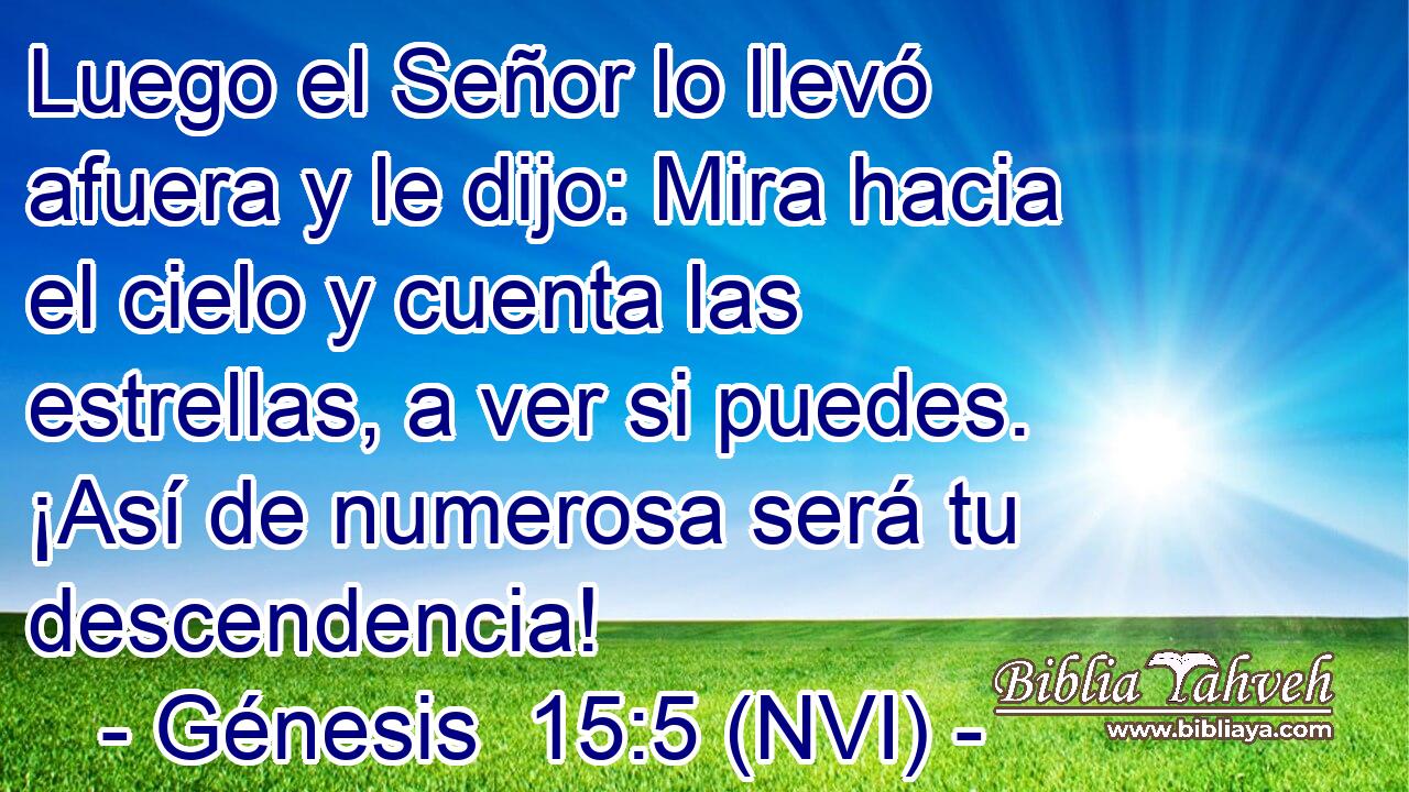  Luego el Señor lo llevó afuera y le dijo: Mira hacia el cielo y cuenta las estrellas, a ver si puedes. ¡Así de numerosa será tu descendencia! 