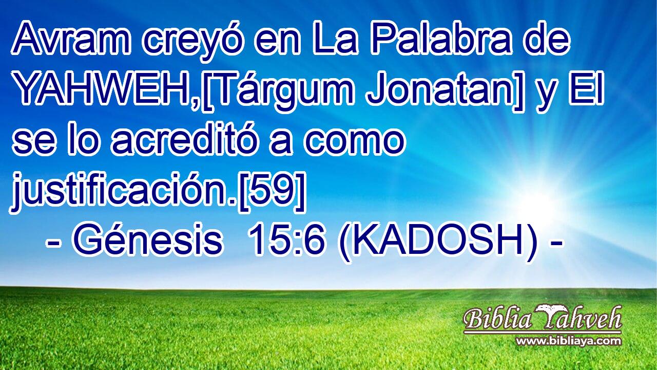  Avram creyó en La Palabra de YAHWEH,[Tárgum Jonatan] y El se lo acreditó a como justificación.[59] 