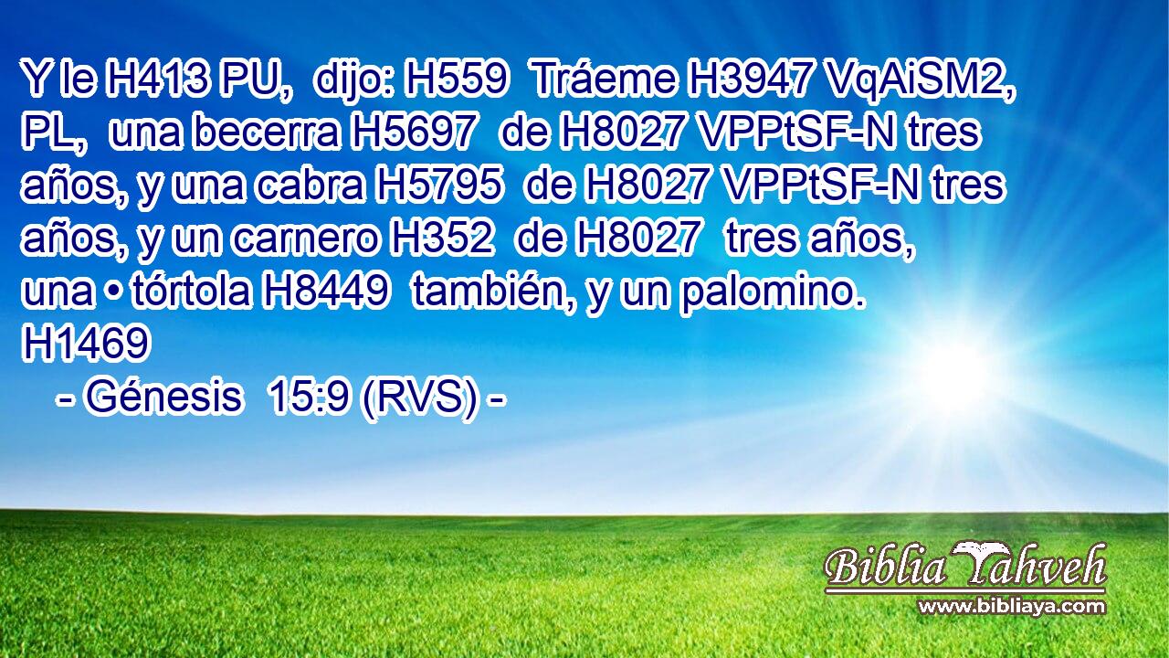 Y le H413 PU,  dijo: H559  Tráeme H3947 VqAiSM2, PL,  una becerra H5697  de H8027 VPPtSF-N tres años, y una cabra H5795  de H8027 VPPtSF-N tres años, y un carnero H352  de H8027  tres años, una • tórtola H8449  también, y un palomino. H1469  