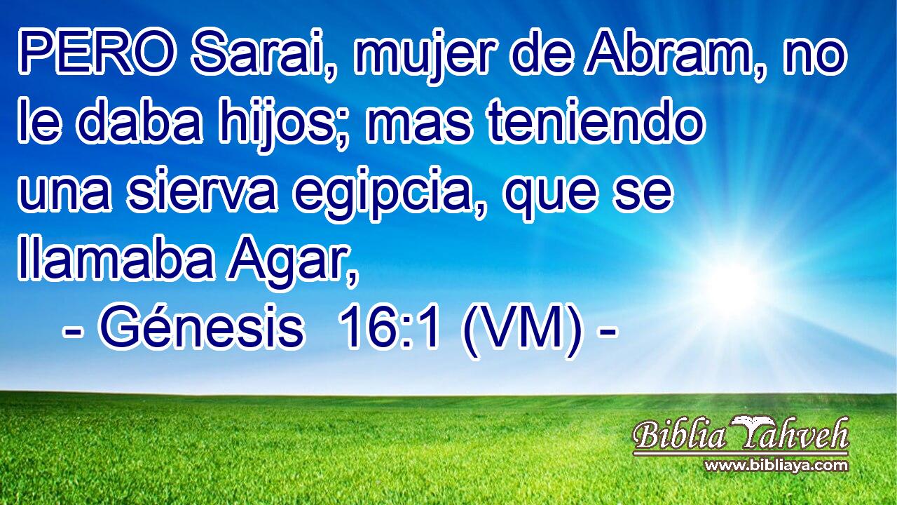  PERO Sarai, mujer de Abram, no le daba hijos; mas teniendo una sierva egipcia, que se llamaba Agar, 