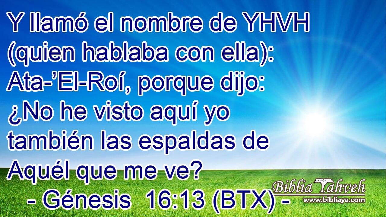 Y llamó el nombre de YHVH (quien hablaba con ella): Ata-’El-Roí, porque dijo: ¿No he visto aquí yo también las espaldas de Aquél que me ve?