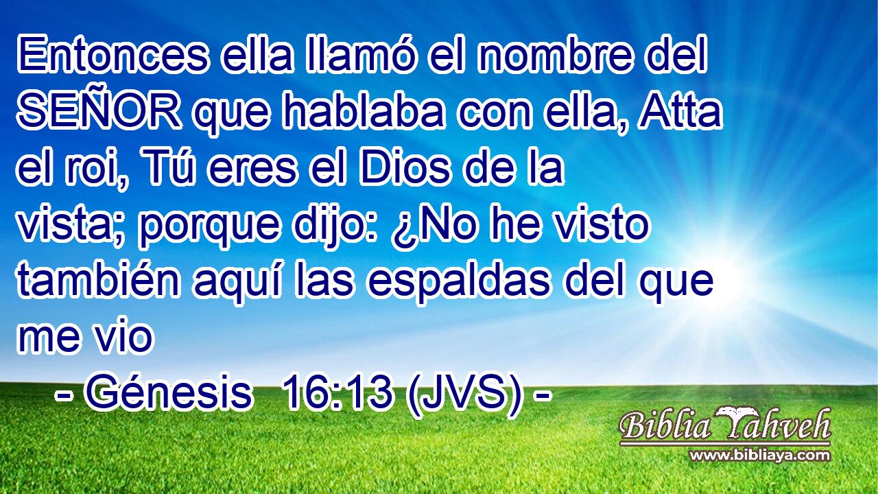 Entonces ella llamó el nombre del SEÑOR que hablaba con ella, Atta el roi, Tú eres el Dios de la vista; porque dijo: ¿No he visto también aquí las espaldas del que me vio