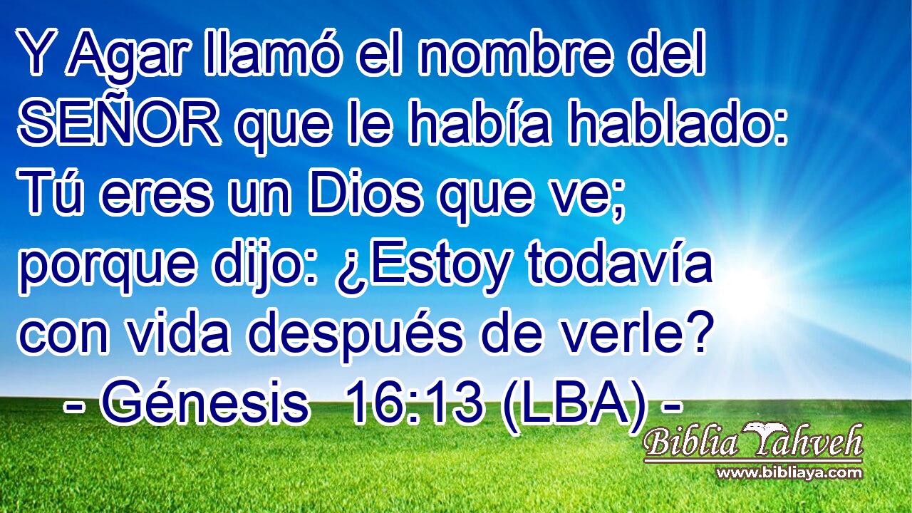 Y Agar llamó el nombre del SEÑOR que le había hablado: Tú eres un Dios que ve; porque dijo: ¿Estoy todavía con vida después de verle?