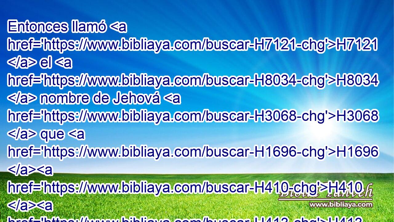 Entonces llamó H7121  el H8034  nombre de Jehová H3068  que H1696 H410 H413 XD, H, PU,  H7210 con ella hablaba: Tú H859  eres Dios que ve; porque H3588 CK dijo: H559  ¿No he H7200  visto también H1571 CG aquí H1988 Ah • H310 PF al que me ve? H7200 S 