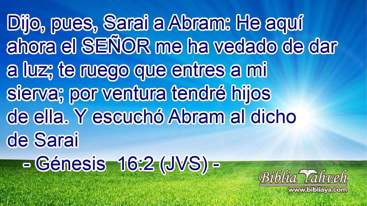 Dijo, pues, Sarai a Abram: He aquí ahora el SEÑOR me ha vedado de dar a luz; te ruego que entres a mi sierva; por ventura tendré hijos de ella. Y escuchó Abram al dicho de Sarai